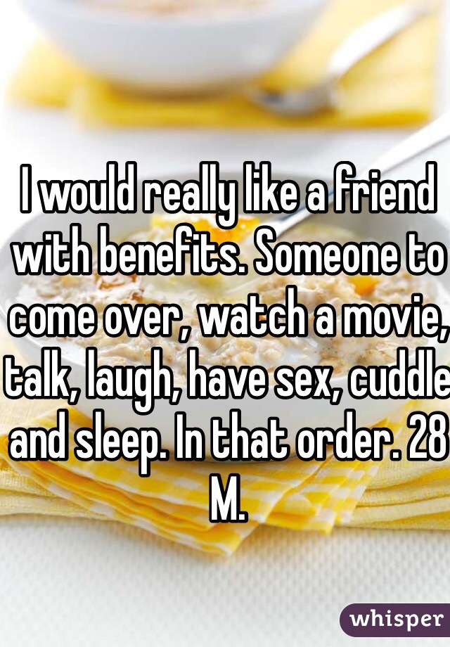 I would really like a friend with benefits. Someone to come over, watch a movie, talk, laugh, have sex, cuddle and sleep. In that order. 28 M. 