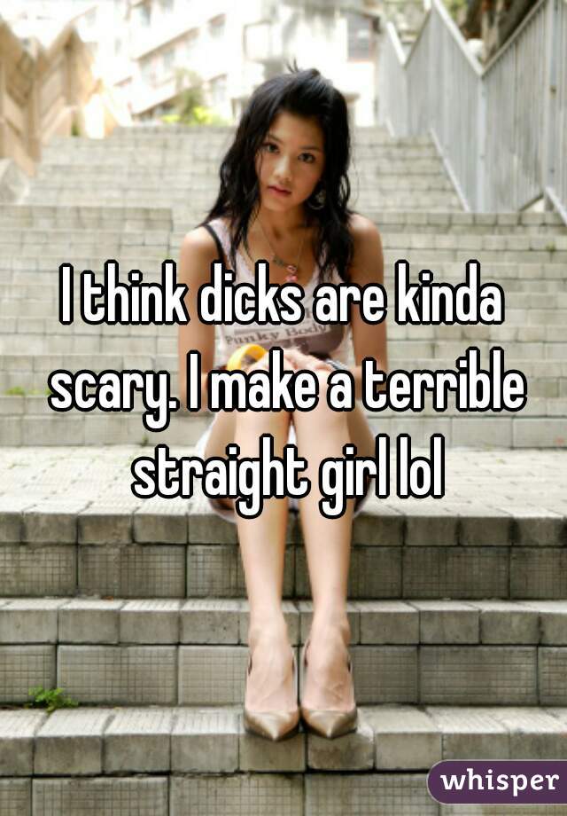 I think dicks are kinda scary. I make a terrible straight girl lol