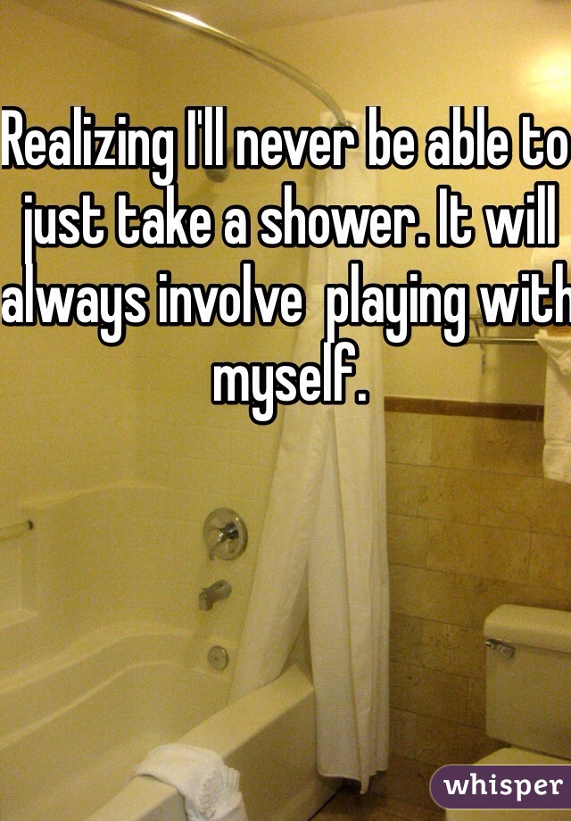Realizing I'll never be able to just take a shower. It will always involve  playing with myself. 