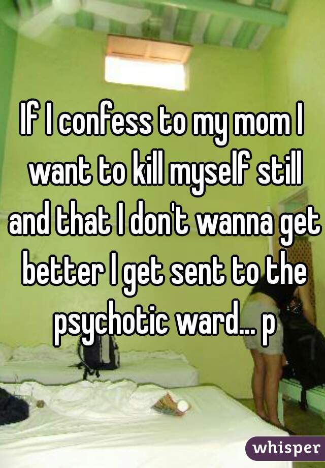 If I confess to my mom I want to kill myself still and that I don't wanna get better I get sent to the psychotic ward... p