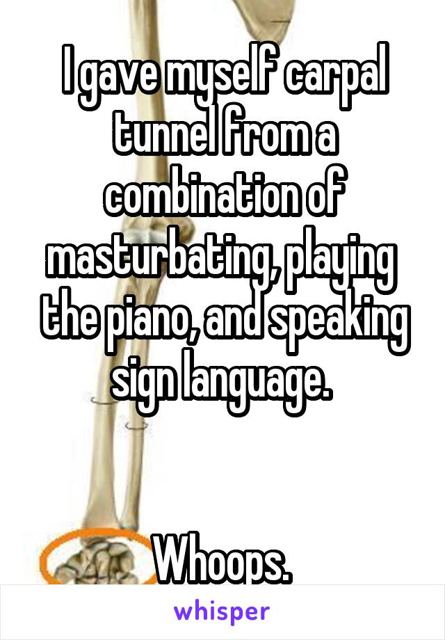 I gave myself carpal tunnel from a combination of masturbating, playing  the piano, and speaking sign language. 


Whoops. 