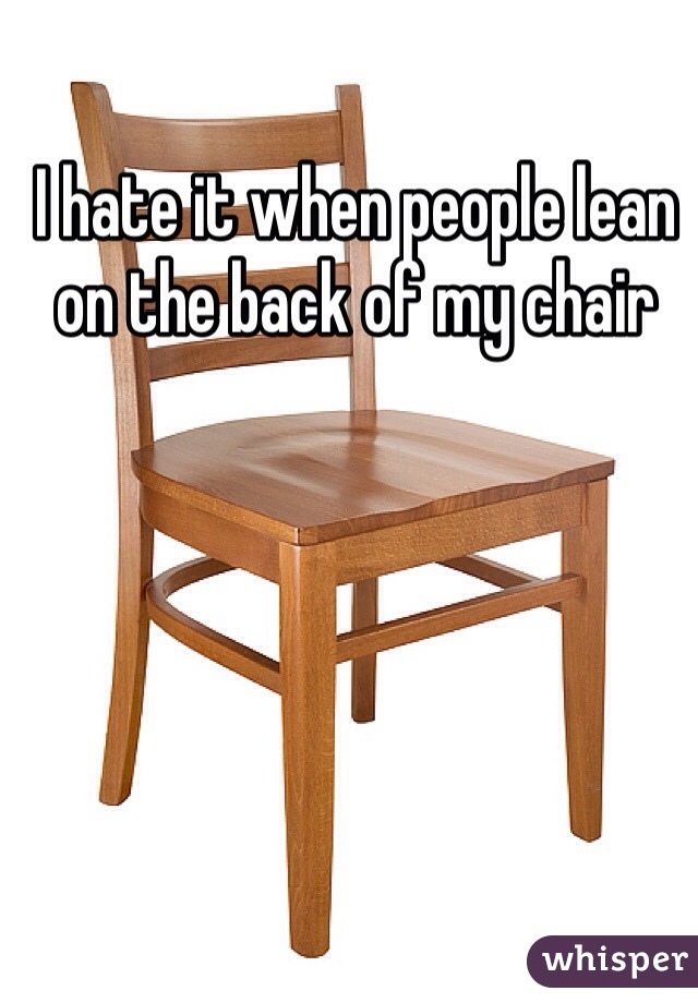 I hate it when people lean on the back of my chair