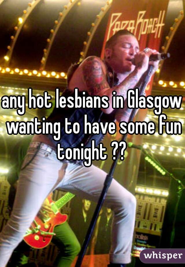 any hot lesbians in Glasgow wanting to have some fun tonight ?? 