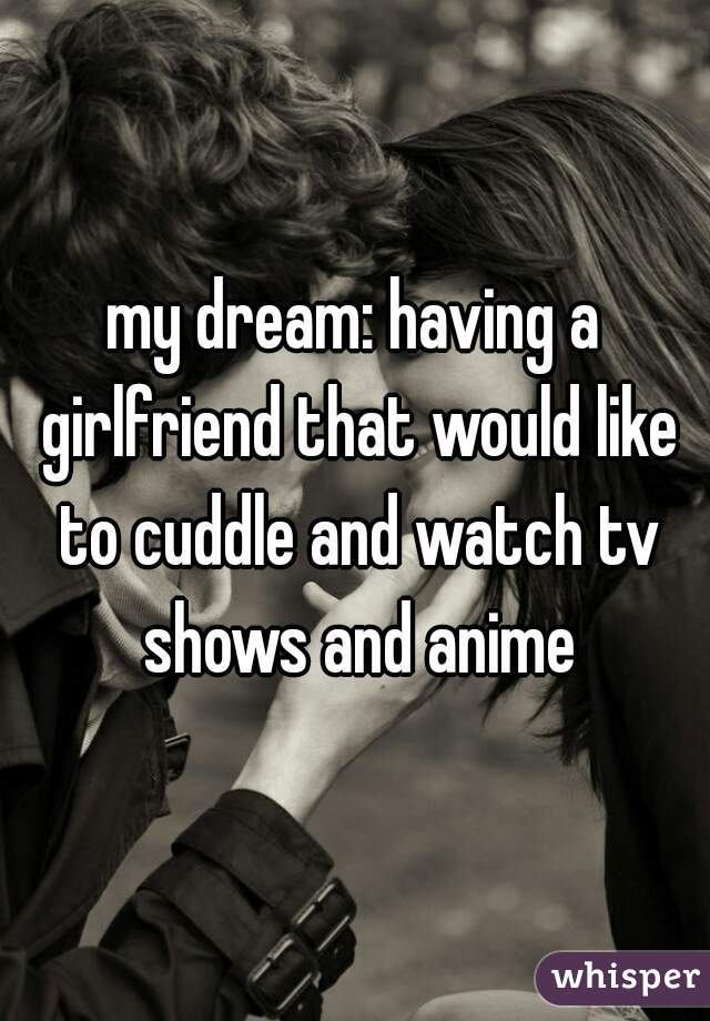 my dream: having a girlfriend that would like to cuddle and watch tv shows and anime