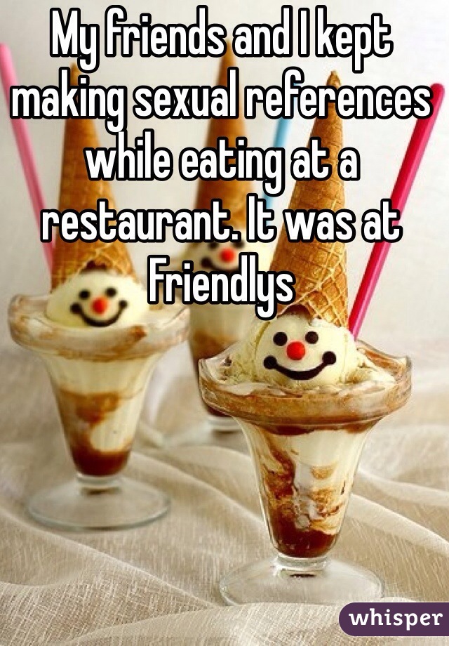 My friends and I kept making sexual references while eating at a restaurant. It was at Friendlys