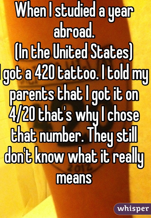 When I studied a year abroad.
(In the United States) 
I got a 420 tattoo. I told my parents that I got it on 4/20 that's why I chose that number. They still don't know what it really means