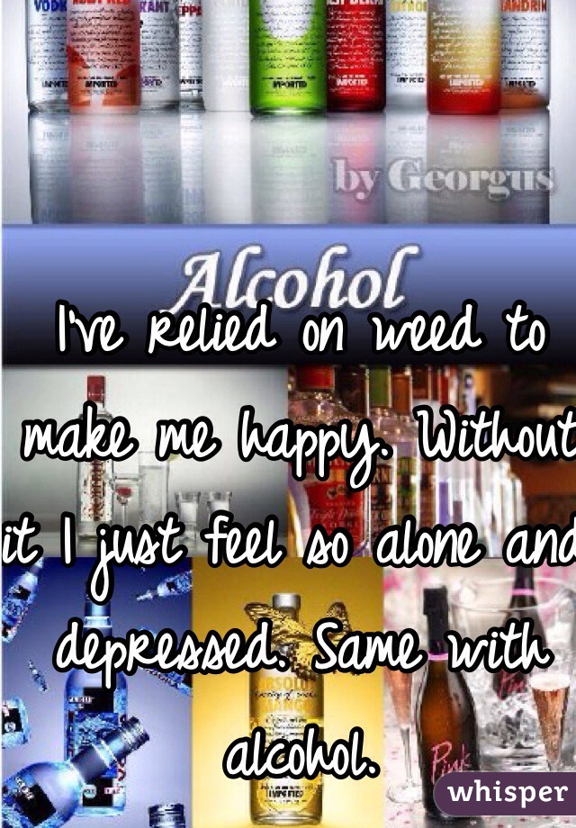 I've relied on weed to make me happy. Without it I just feel so alone and depressed. Same with alcohol. 