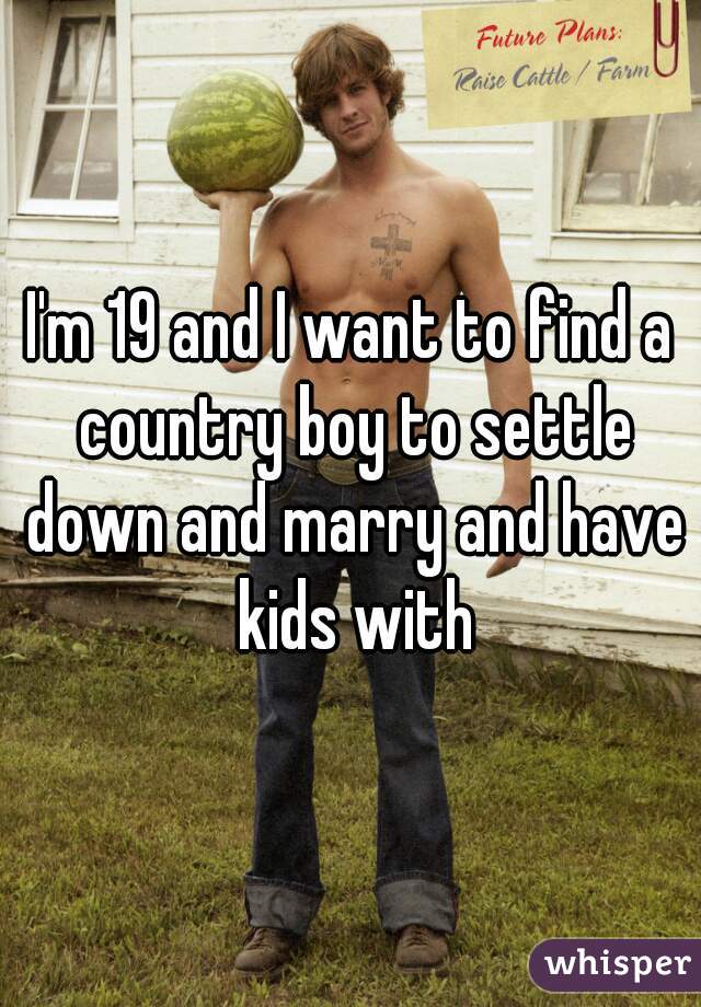 I'm 19 and I want to find a country boy to settle down and marry and have kids with