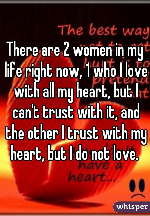 There are 2 women in my life right now, 1 who I love with all my heart, but I can't trust with it, and the other I trust with my heart, but I do not love. 
