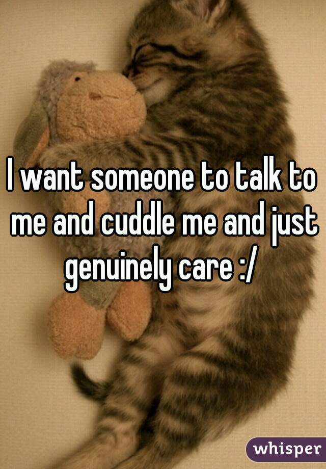 I want someone to talk to me and cuddle me and just genuinely care :/ 