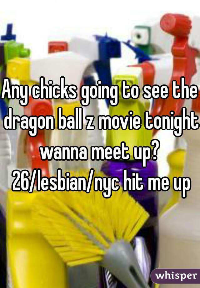 Any chicks going to see the dragon ball z movie tonight wanna meet up?  26/lesbian/nyc hit me up
