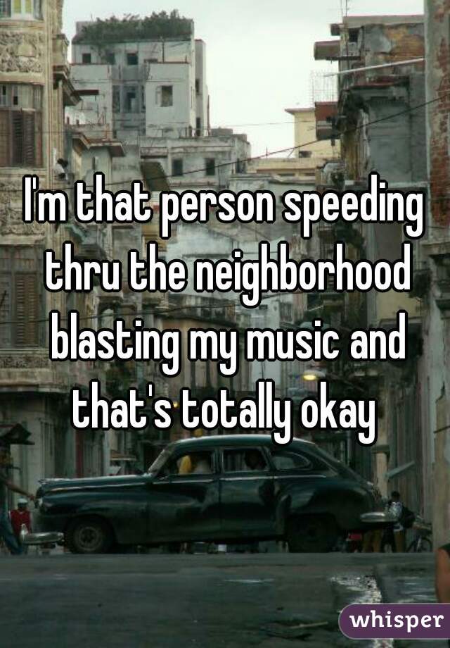 I'm that person speeding thru the neighborhood blasting my music and that's totally okay 