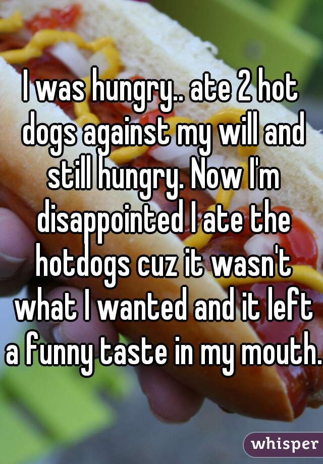 I was hungry.. ate 2 hot dogs against my will and still hungry. Now I'm disappointed I ate the hotdogs cuz it wasn't what I wanted and it left a funny taste in my mouth.