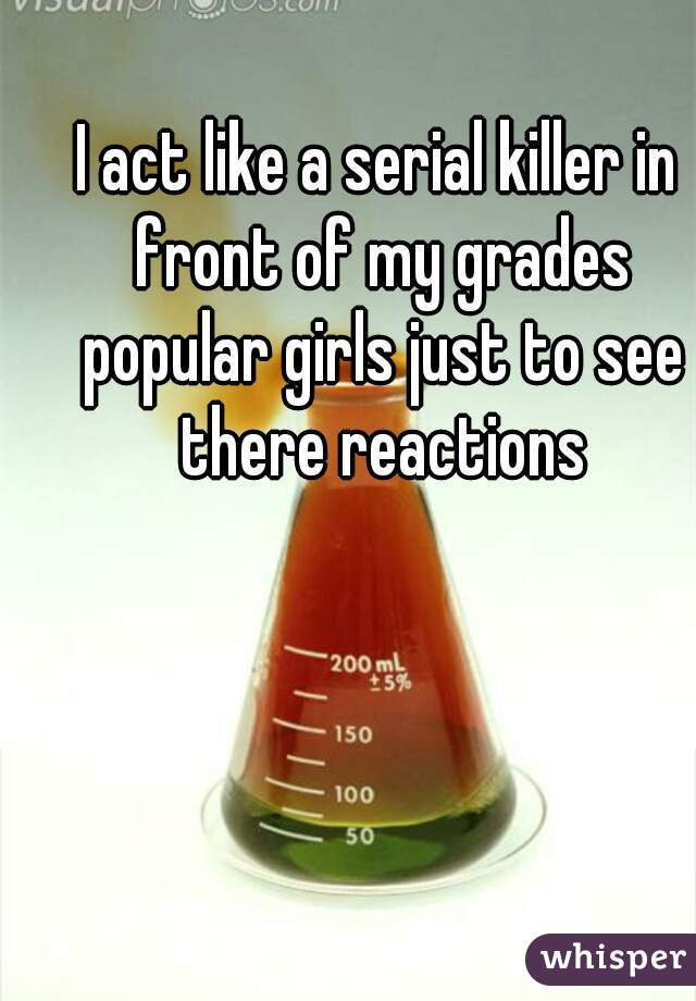 I act like a serial killer in front of my grades popular girls just to see there reactions