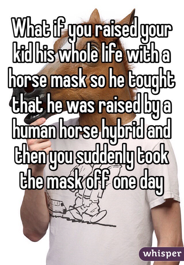 What if you raised your kid his whole life with a horse mask so he tought that he was raised by a human horse hybrid and then you suddenly took the mask off one day