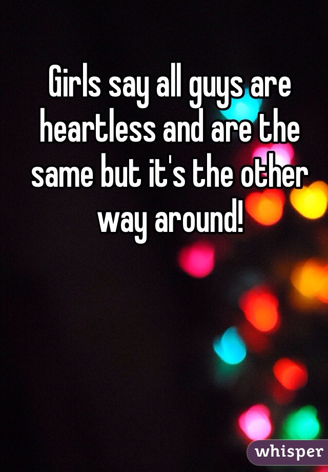 Girls say all guys are heartless and are the same but it's the other way around!