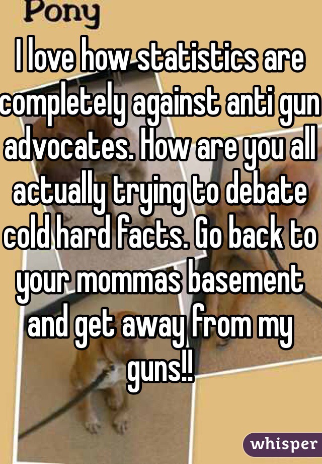 I love how statistics are completely against anti gun advocates. How are you all actually trying to debate cold hard facts. Go back to your mommas basement and get away from my guns!!