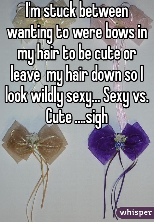 I'm stuck between wanting to were bows in my hair to be cute or leave  my hair down so I look wildly sexy... Sexy vs. Cute ....sigh 