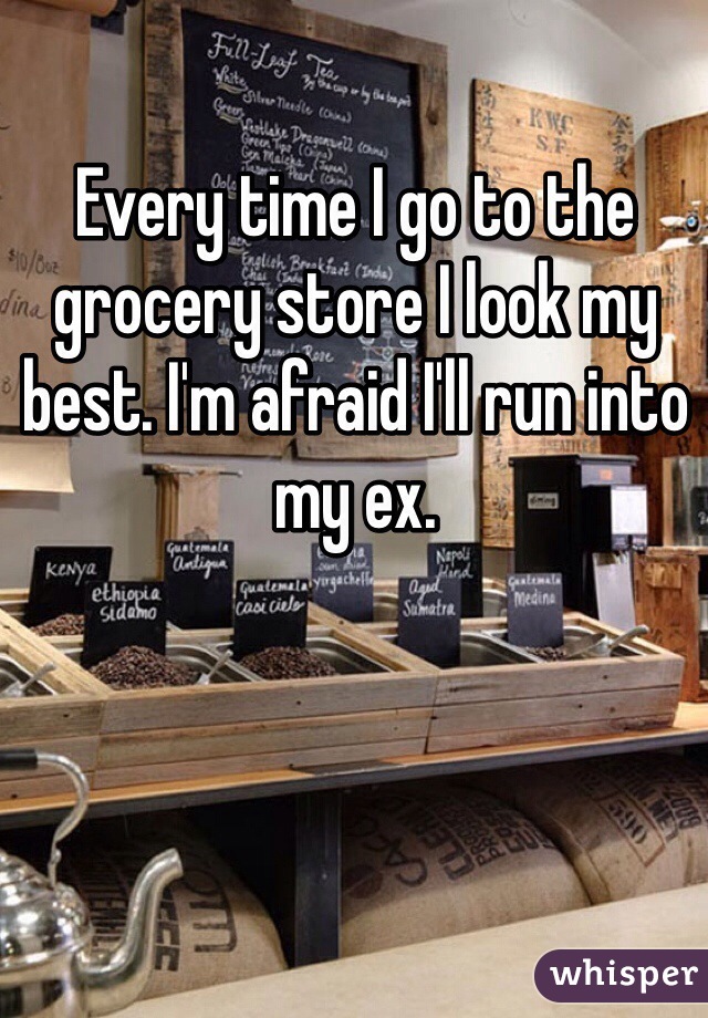 Every time I go to the grocery store I look my best. I'm afraid I'll run into my ex. 