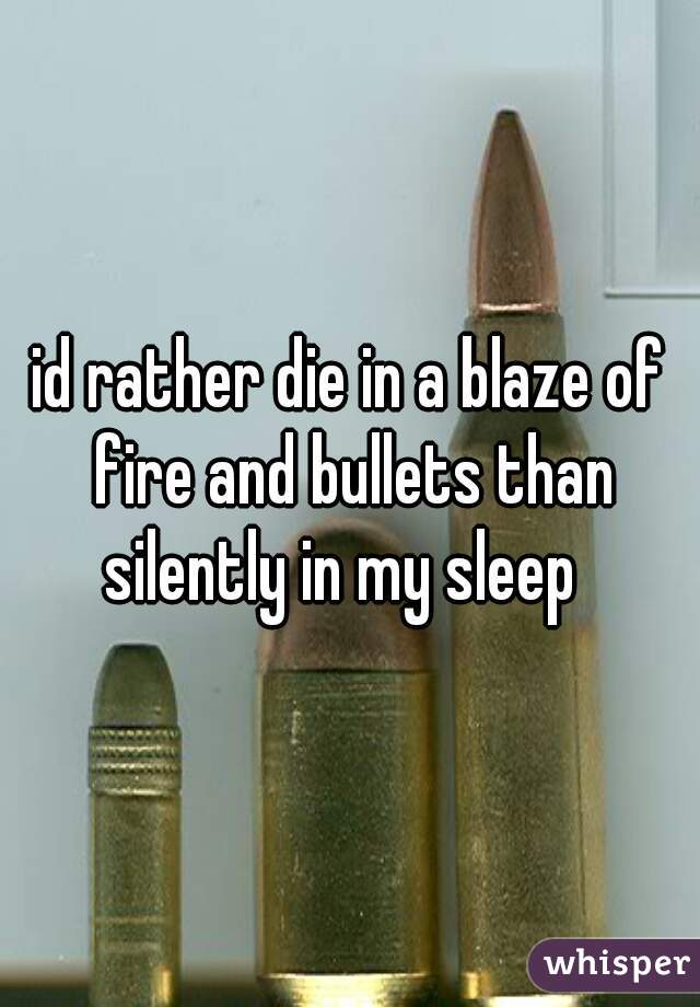 id rather die in a blaze of fire and bullets than silently in my sleep  