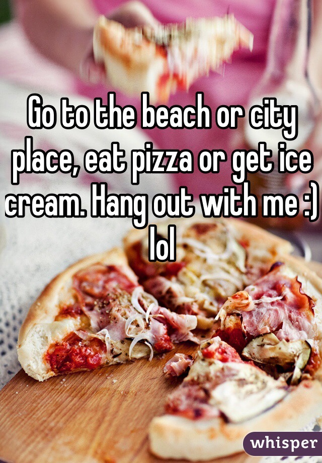 Go to the beach or city place, eat pizza or get ice cream. Hang out with me :) lol 