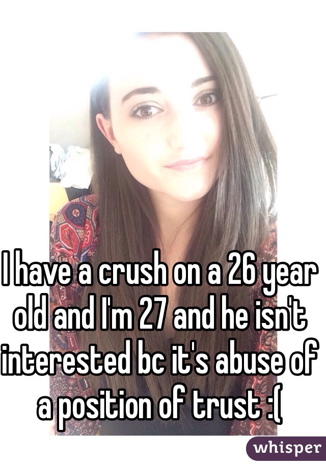 I have a crush on a 26 year old and I'm 27 and he isn't interested bc it's abuse of a position of trust :(