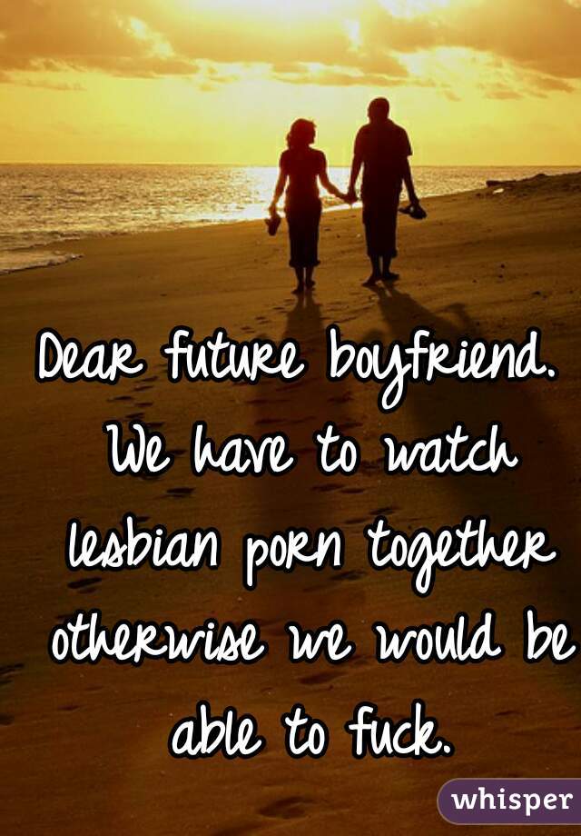 Dear future boyfriend. We have to watch lesbian porn together otherwise we would be able to fuck.