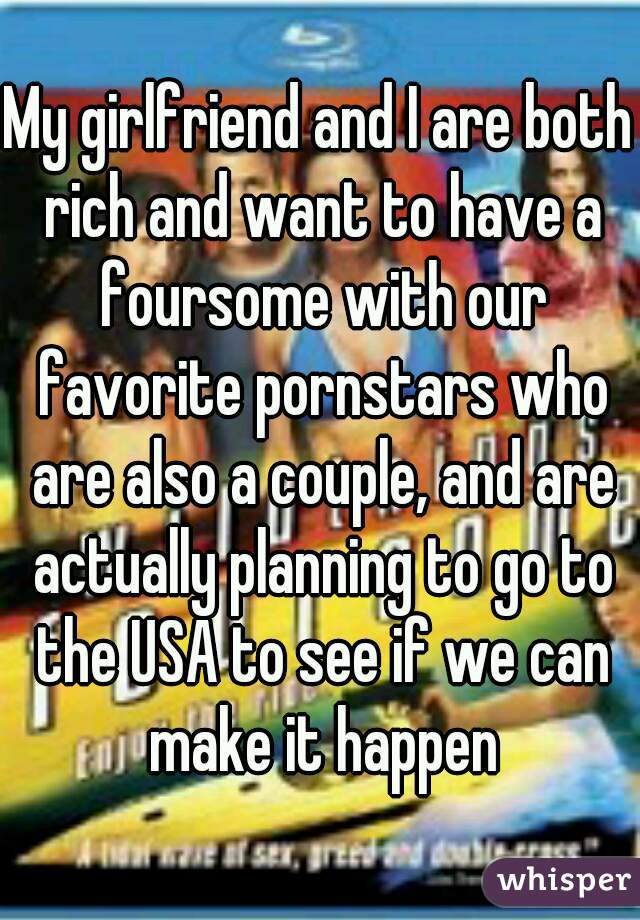 My girlfriend and I are both rich and want to have a foursome with our favorite pornstars who are also a couple, and are actually planning to go to the USA to see if we can make it happen