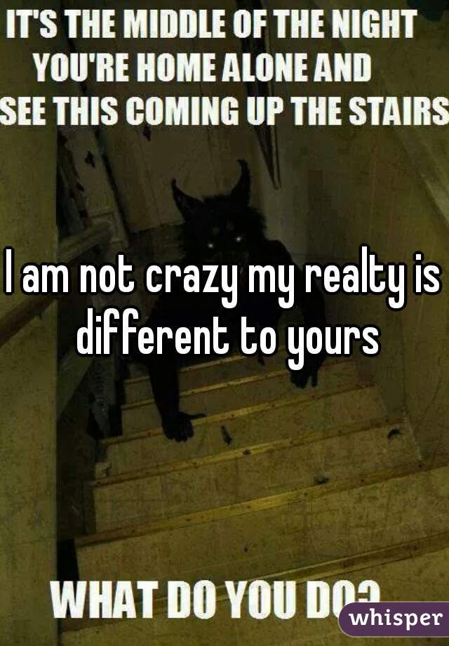 I am not crazy my realty is different to yours