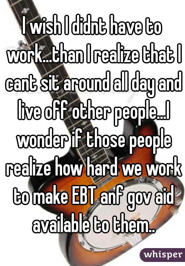 I wish I didnt have to work...than I realize that I cant sit around all day and live off other people...I wonder if those people realize how hard we work to make EBT anf gov aid available to them..