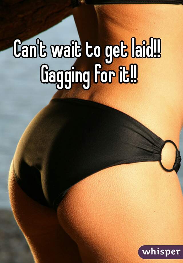 Can't wait to get laid!! 
Gagging for it!!