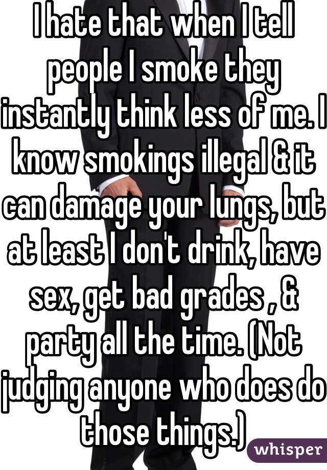 I hate that when I tell people I smoke they instantly think less of me. I know smokings illegal & it can damage your lungs, but at least I don't drink, have sex, get bad grades , & party all the time. (Not judging anyone who does do those things.)