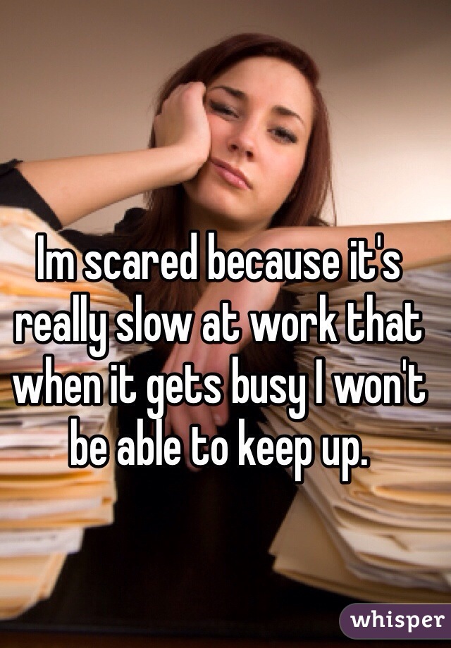 Im scared because it's really slow at work that when it gets busy I won't be able to keep up. 
