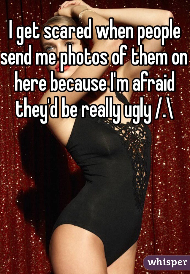 I get scared when people send me photos of them on here because I'm afraid they'd be really ugly /.\