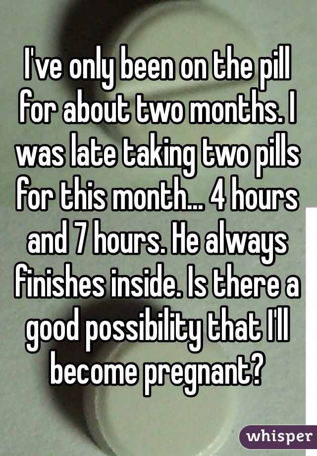 I've only been on the pill for about two months. I was late taking two pills for this month... 4 hours and 7 hours. He always finishes inside. Is there a good possibility that I'll become pregnant?