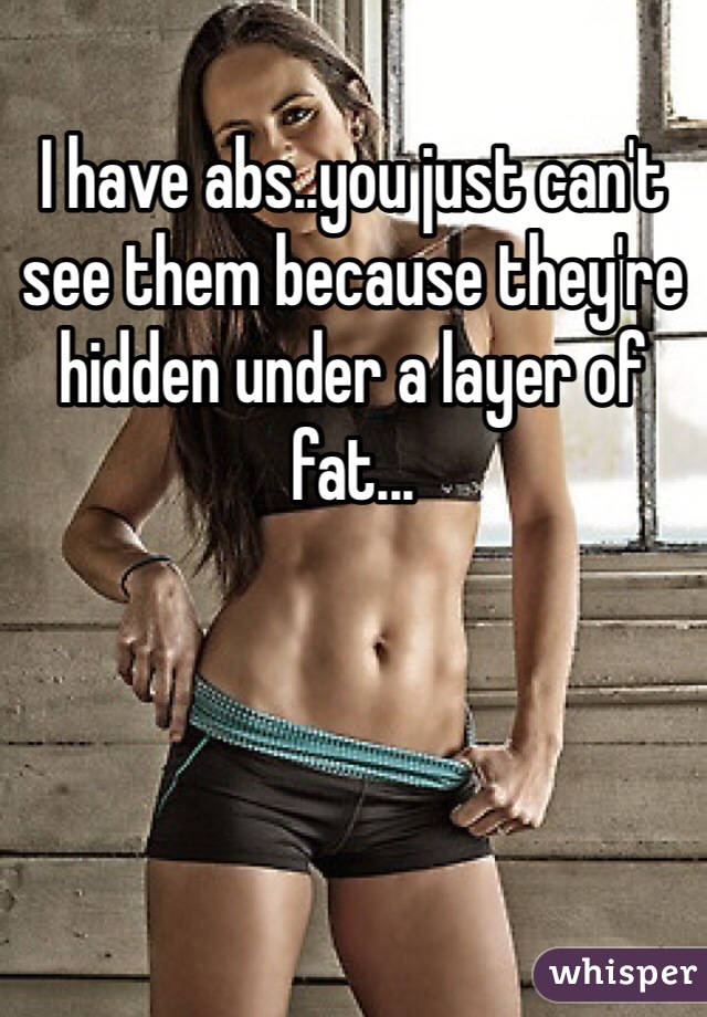 I have abs..you just can't see them because they're hidden under a layer of fat...