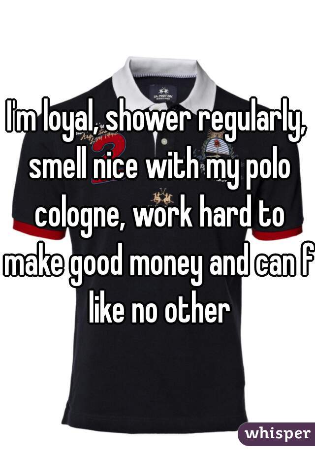 I'm loyal, shower regularly, smell nice with my polo cologne, work hard to make good money and can f like no other