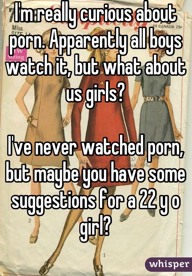 I'm really curious about porn. Apparently all boys watch it, but what about us girls? 

I've never watched porn, but maybe you have some suggestions for a 22 y o girl?