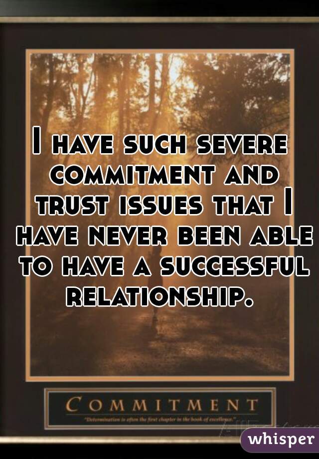 I have such severe commitment and trust issues that I have never been able to have a successful relationship. 