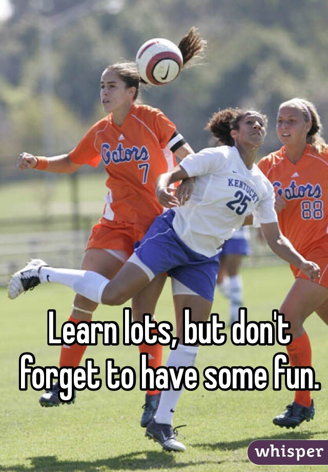 Learn lots, but don't forget to have some fun. 