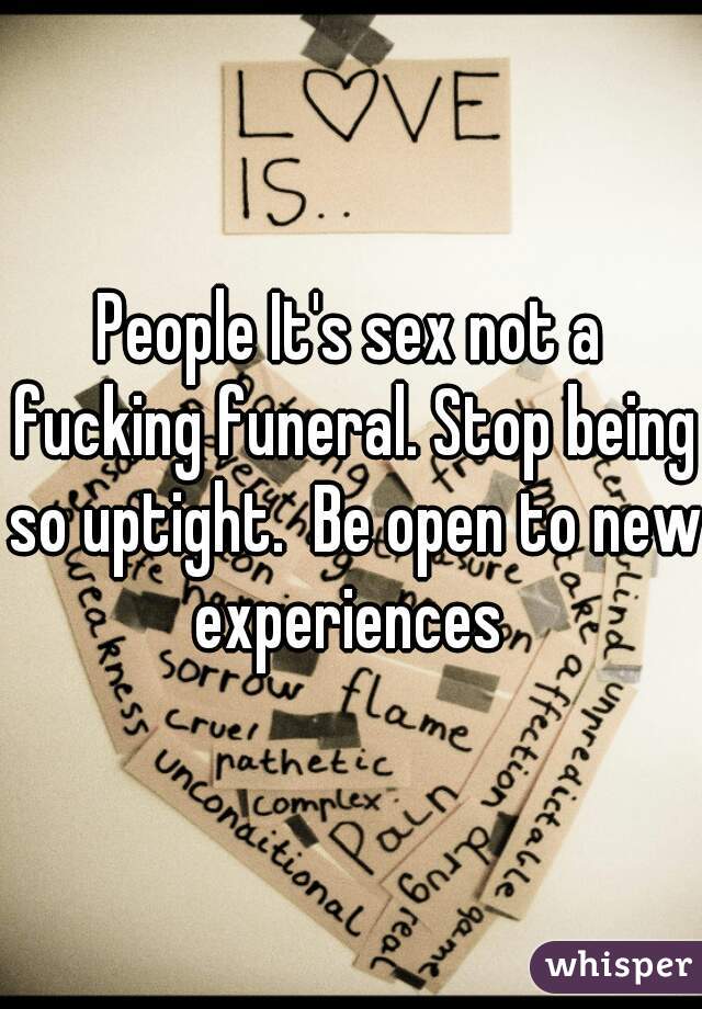 People It's sex not a fucking funeral. Stop being so uptight.  Be open to new experiences 
