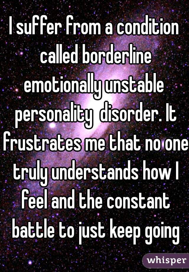 I suffer from a condition called borderline emotionally unstable  personality  disorder. It frustrates me that no one truly understands how I feel and the constant battle to just keep going