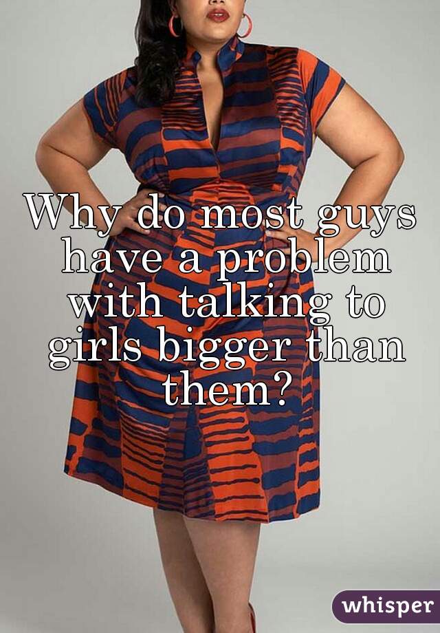 Why do most guys have a problem with talking to girls bigger than them?