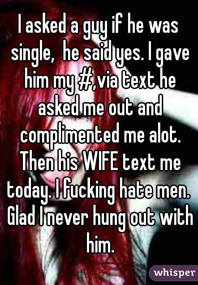 I asked a guy if he was single,  he said yes. I gave him my #,via text he asked me out and complimented me alot. Then his WIFE text me today. I fucking hate men.  Glad I never hung out with him.