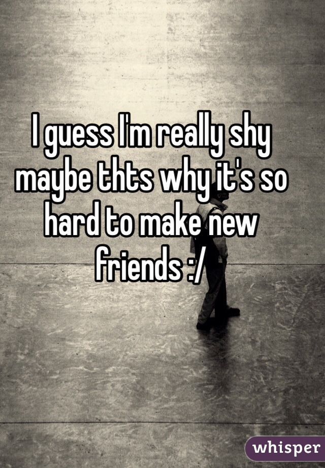 I guess I'm really shy maybe thts why it's so hard to make new friends :/