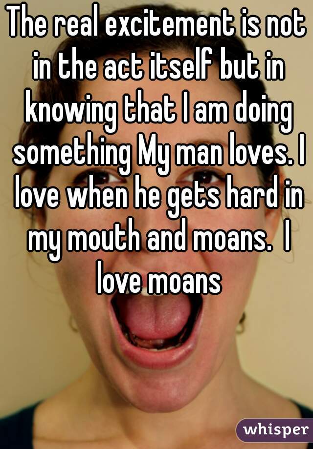 The real excitement is not in the act itself but in knowing that I am doing something My man loves. I love when he gets hard in my mouth and moans.  I love moans
