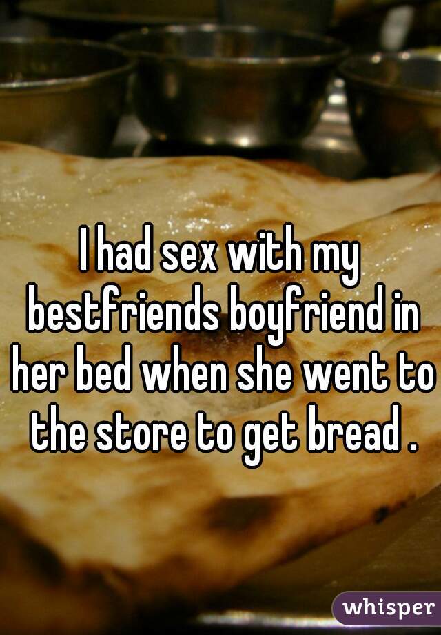 I had sex with my bestfriends boyfriend in her bed when she went to the store to get bread .
