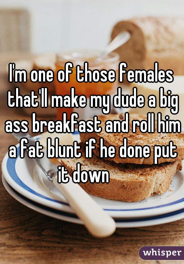 I'm one of those females that'll make my dude a big ass breakfast and roll him a fat blunt if he done put it down     