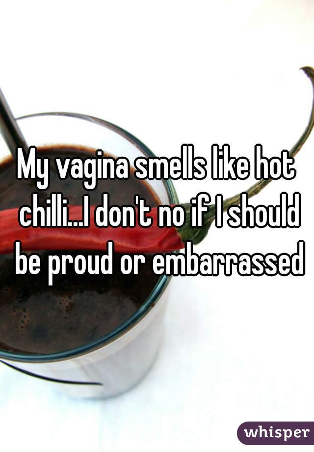 My vagina smells like hot chilli...I don't no if I should be proud or embarrassed