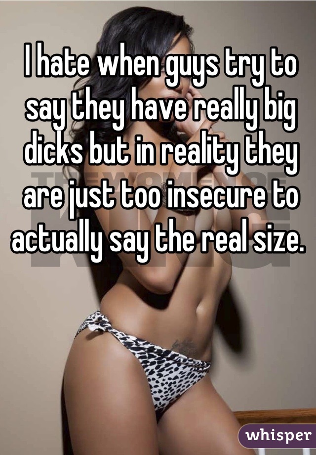 I hate when guys try to say they have really big dicks but in reality they are just too insecure to actually say the real size. 